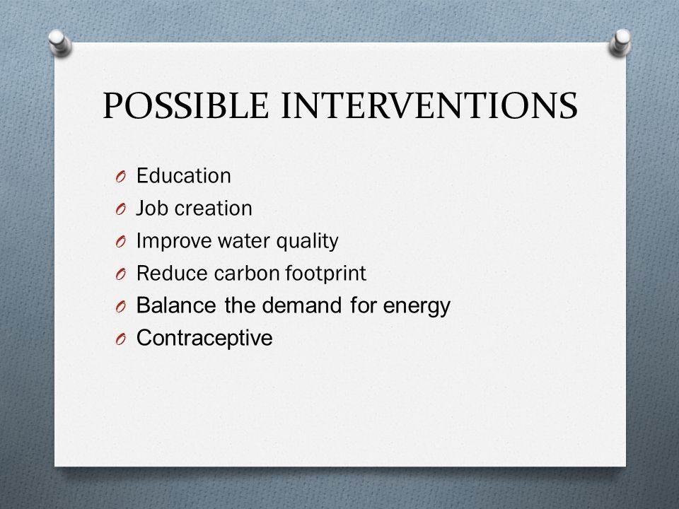 POSSIBLE INTERVENTIONS O Education O Job creation O Improve water quality O Reduce carbon footprint O Balance the demand for energy O Contraceptive