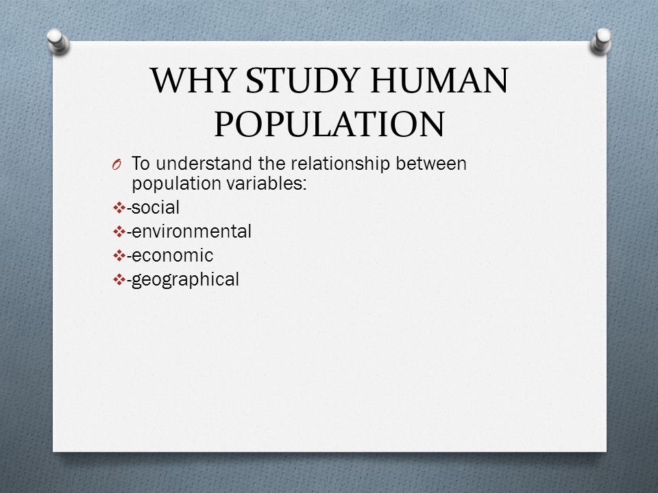 WHY STUDY HUMAN POPULATION O To understand the relationship between population variables:  -social  -environmental  -economic  -geographical