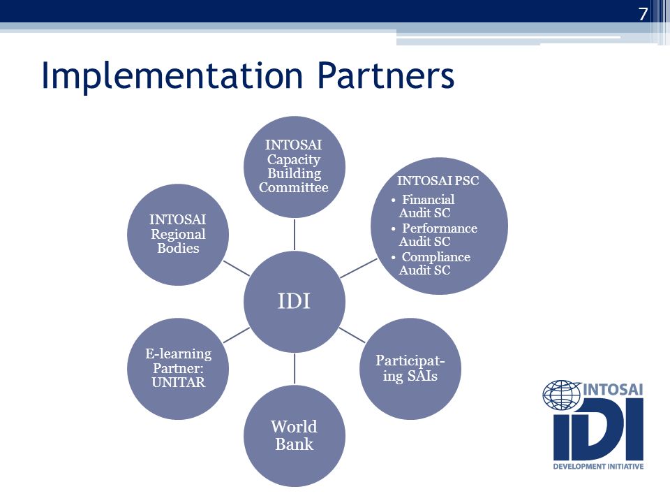 Implementation Partners 7 IDI INTOSAI Capacity Building Committee INTOSAI PSC Financial Audit SC Performance Audit SC Compliance Audit SC Participat- ing SAIs World Bank E-learning Partner: UNITAR INTOSAI Regional Bodies
