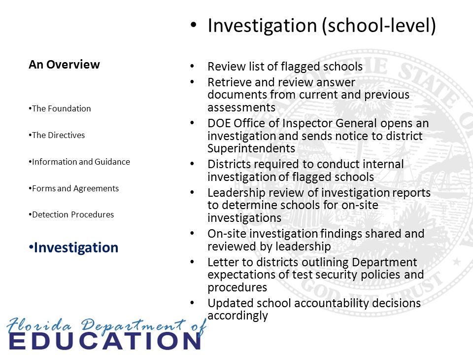 An Overview Investigation (school-level) Review list of flagged schools Retrieve and review answer documents from current and previous assessments DOE Office of Inspector General opens an investigation and sends notice to district Superintendents Districts required to conduct internal investigation of flagged schools Leadership review of investigation reports to determine schools for on-site investigations On-site investigation findings shared and reviewed by leadership Letter to districts outlining Department expectations of test security policies and procedures Updated school accountability decisions accordingly The Foundation The Directives Information and Guidance Forms and Agreements Detection Procedures Investigation