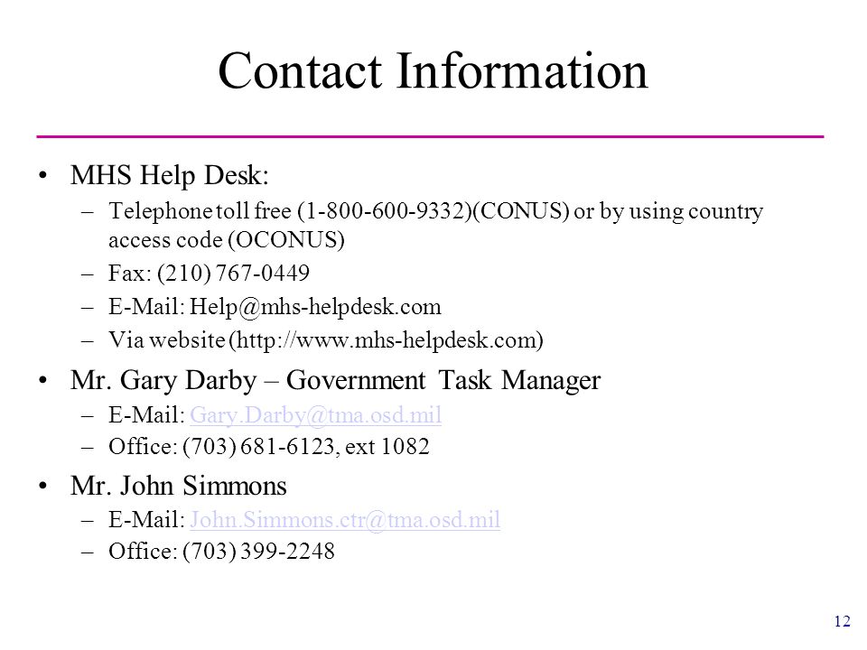 12 Contact Information MHS Help Desk: –Telephone toll free ( )(CONUS) or by using country access code (OCONUS) –Fax: (210) –  –Via website (  Mr.