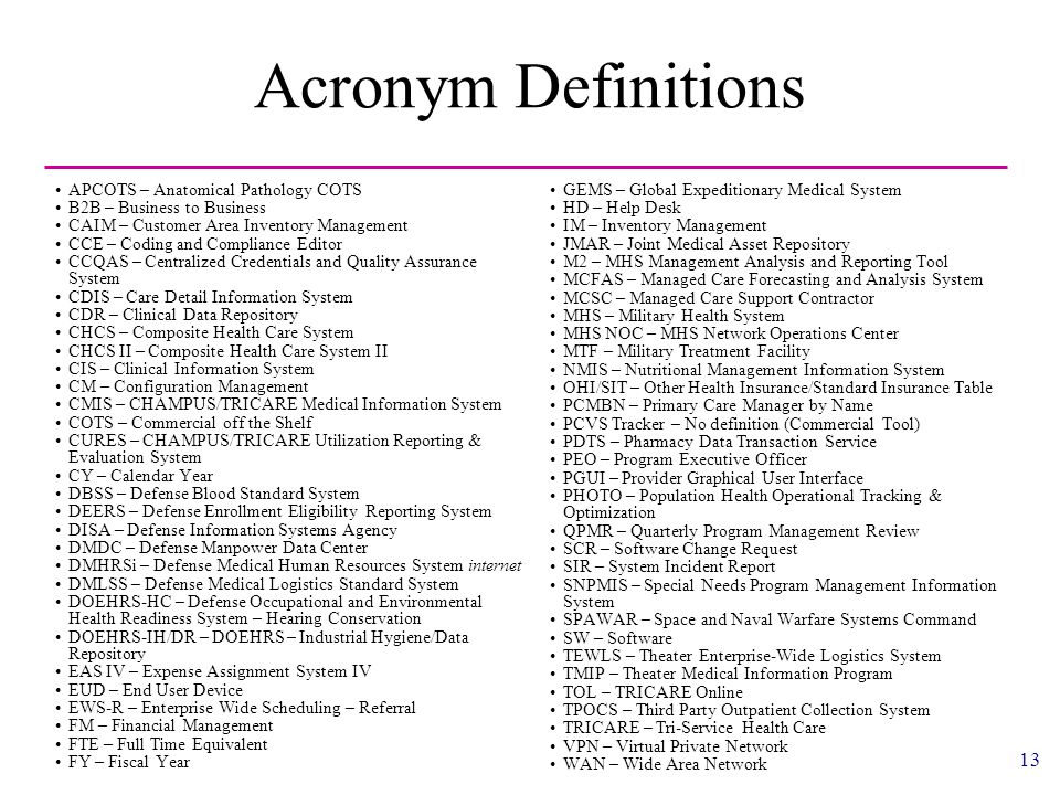 13 Acronym Definitions APCOTS – Anatomical Pathology COTS B2B – Business to Business CAIM – Customer Area Inventory Management CCE – Coding and Compliance Editor CCQAS – Centralized Credentials and Quality Assurance System CDIS – Care Detail Information System CDR – Clinical Data Repository CHCS – Composite Health Care System CHCS II – Composite Health Care System II CIS – Clinical Information System CM – Configuration Management CMIS – CHAMPUS/TRICARE Medical Information System COTS – Commercial off the Shelf CURES – CHAMPUS/TRICARE Utilization Reporting & Evaluation System CY – Calendar Year DBSS – Defense Blood Standard System DEERS – Defense Enrollment Eligibility Reporting System DISA – Defense Information Systems Agency DMDC – Defense Manpower Data Center DMHRSi – Defense Medical Human Resources System internet DMLSS – Defense Medical Logistics Standard System DOEHRS-HC – Defense Occupational and Environmental Health Readiness System – Hearing Conservation DOEHRS-IH/DR – DOEHRS – Industrial Hygiene/Data Repository EAS IV – Expense Assignment System IV EUD – End User Device EWS-R – Enterprise Wide Scheduling – Referral FM – Financial Management FTE – Full Time Equivalent FY – Fiscal Year GEMS – Global Expeditionary Medical System HD – Help Desk IM – Inventory Management JMAR – Joint Medical Asset Repository M2 – MHS Management Analysis and Reporting Tool MCFAS – Managed Care Forecasting and Analysis System MCSC – Managed Care Support Contractor MHS – Military Health System MHS NOC – MHS Network Operations Center MTF – Military Treatment Facility NMIS – Nutritional Management Information System OHI/SIT – Other Health Insurance/Standard Insurance Table PCMBN – Primary Care Manager by Name PCVS Tracker – No definition (Commercial Tool) PDTS – Pharmacy Data Transaction Service PEO – Program Executive Officer PGUI – Provider Graphical User Interface PHOTO – Population Health Operational Tracking & Optimization QPMR – Quarterly Program Management Review SCR – Software Change Request SIR – System Incident Report SNPMIS – Special Needs Program Management Information System SPAWAR – Space and Naval Warfare Systems Command SW – Software TEWLS – Theater Enterprise-Wide Logistics System TMIP – Theater Medical Information Program TOL – TRICARE Online TPOCS – Third Party Outpatient Collection System TRICARE – Tri-Service Health Care VPN – Virtual Private Network WAN – Wide Area Network