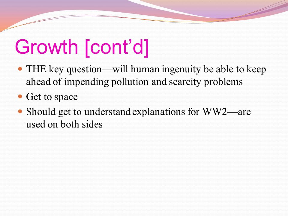 Growth [cont’d] THE key question—will human ingenuity be able to keep ahead of impending pollution and scarcity problems Get to space Should get to understand explanations for WW2—are used on both sides