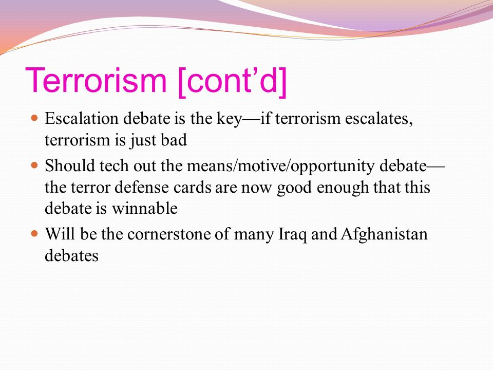 Terrorism [cont’d] Escalation debate is the key—if terrorism escalates, terrorism is just bad Should tech out the means/motive/opportunity debate— the terror defense cards are now good enough that this debate is winnable Will be the cornerstone of many Iraq and Afghanistan debates