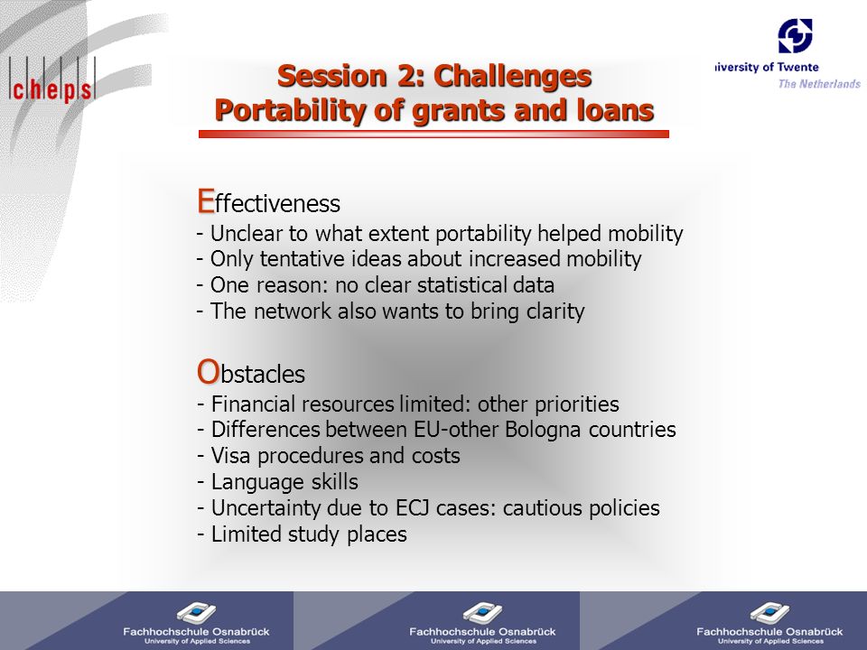 Session 2: Challenges Portability of grants and loans E E ffectiveness - Unclear to what extent portability helped mobility - Only tentative ideas about increased mobility - One reason: no clear statistical data - The network also wants to bring clarity O O bstacles - Financial resources limited: other priorities - Differences between EU-other Bologna countries - Visa procedures and costs - Language skills - Uncertainty due to ECJ cases: cautious policies - Limited study places