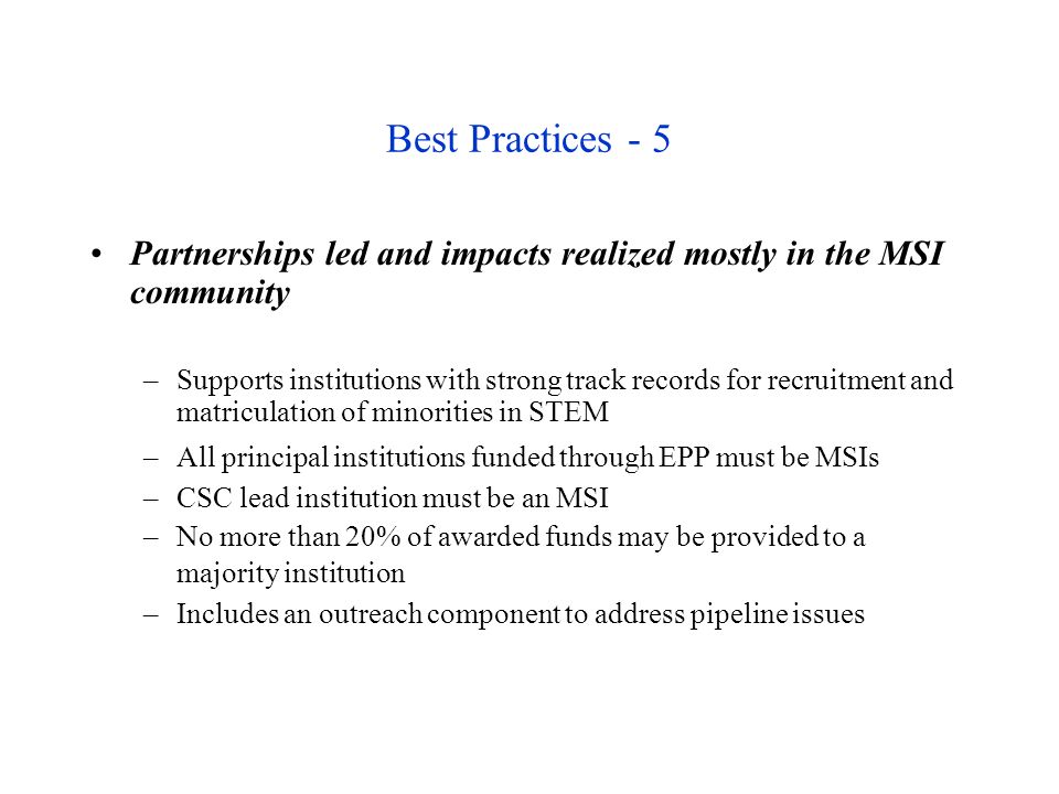 Best Practices - 5 Partnerships led and impacts realized mostly in the MSI community –Supports institutions with strong track records for recruitment and matriculation of minorities in STEM –All principal institutions funded through EPP must be MSIs –CSC lead institution must be an MSI –No more than 20% of awarded funds may be provided to a majority institution –Includes an outreach component to address pipeline issues