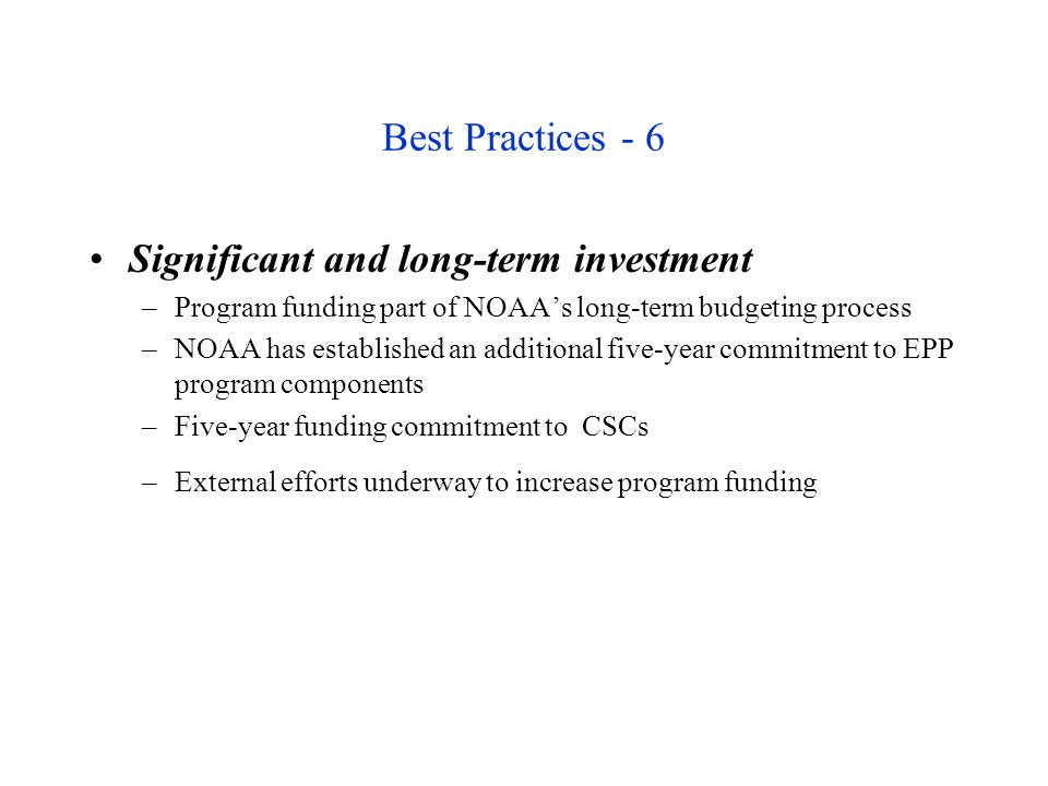 Best Practices - 6 Significant and long-term investment –Program funding part of NOAA’s long-term budgeting process –NOAA has established an additional five-year commitment to EPP program components –Five-year funding commitment to CSCs –External efforts underway to increase program funding