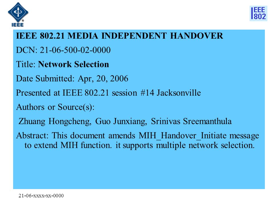 21-06-xxxx-xx-0000 IEEE MEDIA INDEPENDENT HANDOVER DCN: Title: Network Selection Date Submitted: Apr, 20, 2006 Presented at IEEE session #14 Jacksonville Authors or Source(s): Zhuang Hongcheng, Guo Junxiang, Srinivas Sreemanthula Abstract: This document amends MIH_Handover_Initiate message to extend MIH function.