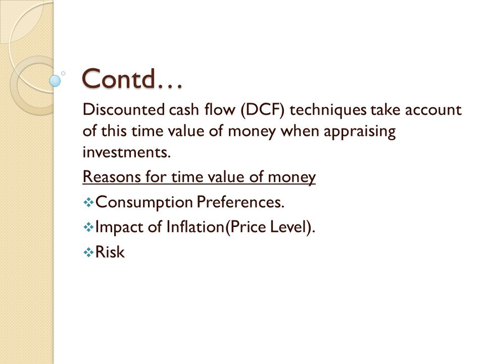 Contd… Discounted cash flow (DCF) techniques take account of this time value of money when appraising investments.