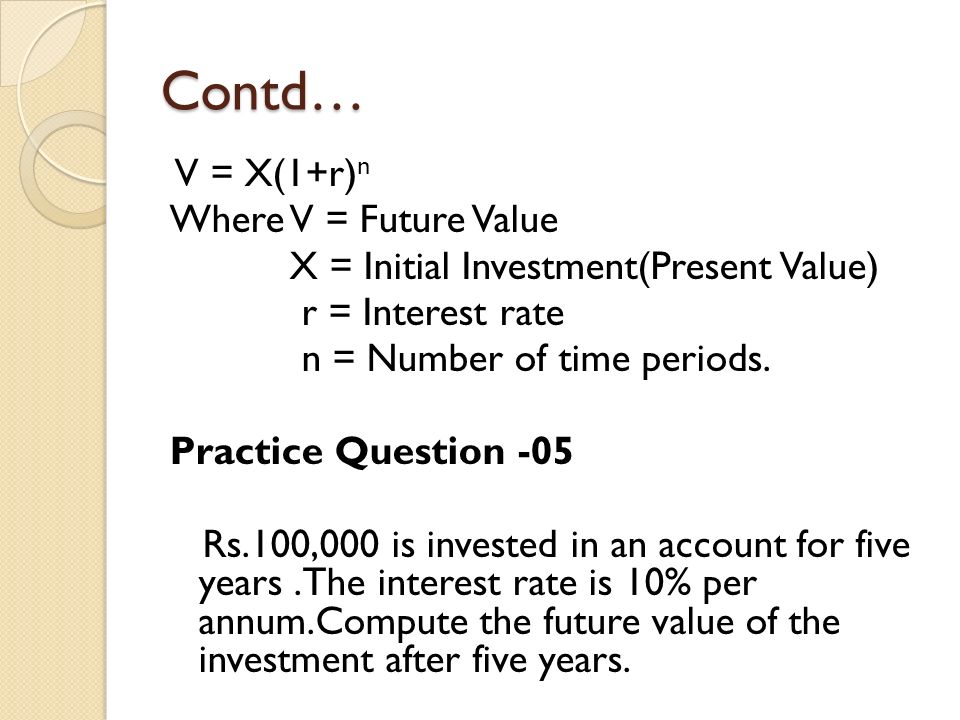 Contd… V = X(1+r) n Where V = Future Value X = Initial Investment(Present Value) r = Interest rate n = Number of time periods.
