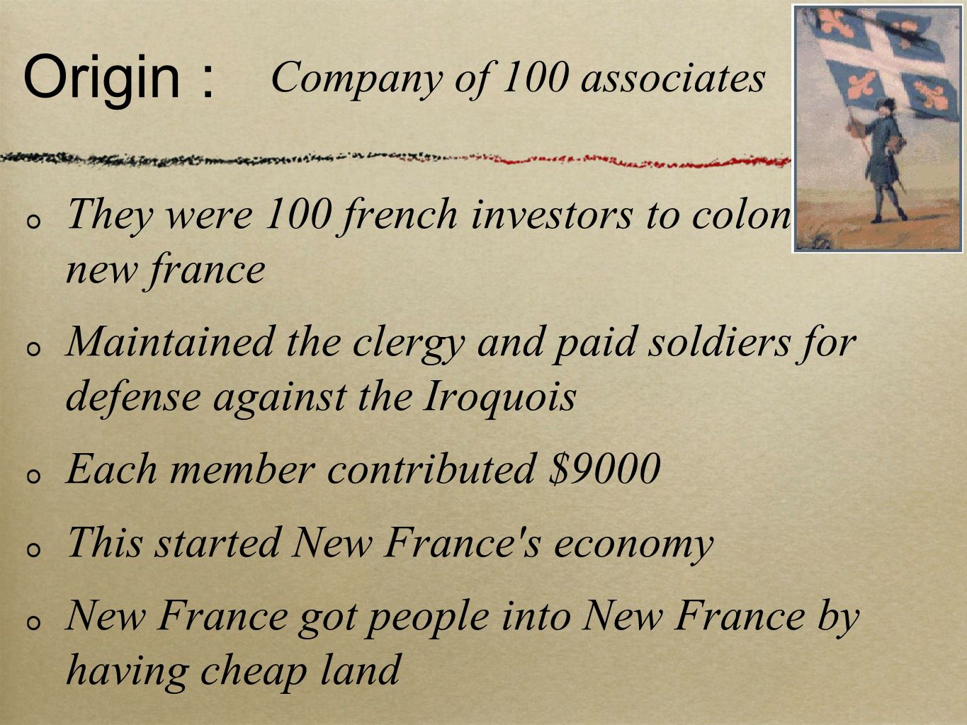 Origin : They were 100 french investors to colonize new france Maintained the clergy and paid soldiers for defense against the Iroquois Each member contributed $9000 This started New France s economy New France got people into New France by having cheap land Company of 100 associates