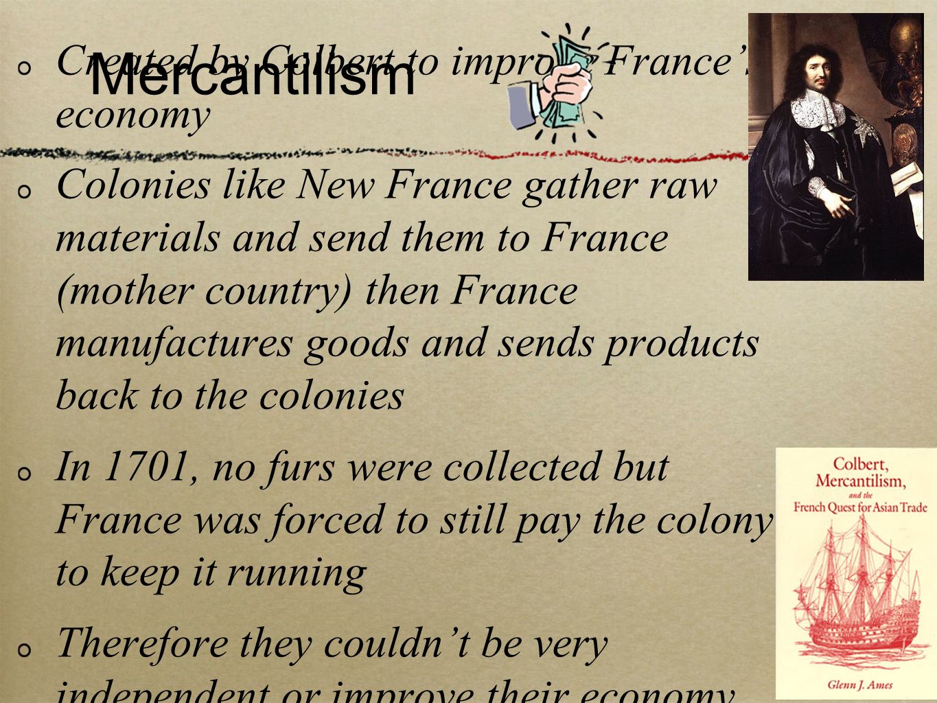 Mercantilism Created by Colbert to improve France’s economy Colonies like New France gather raw materials and send them to France (mother country) then France manufactures goods and sends products back to the colonies In 1701, no furs were collected but France was forced to still pay the colony to keep it running Therefore they couldn’t be very independent or improve their economy, but New France kept stability because of France