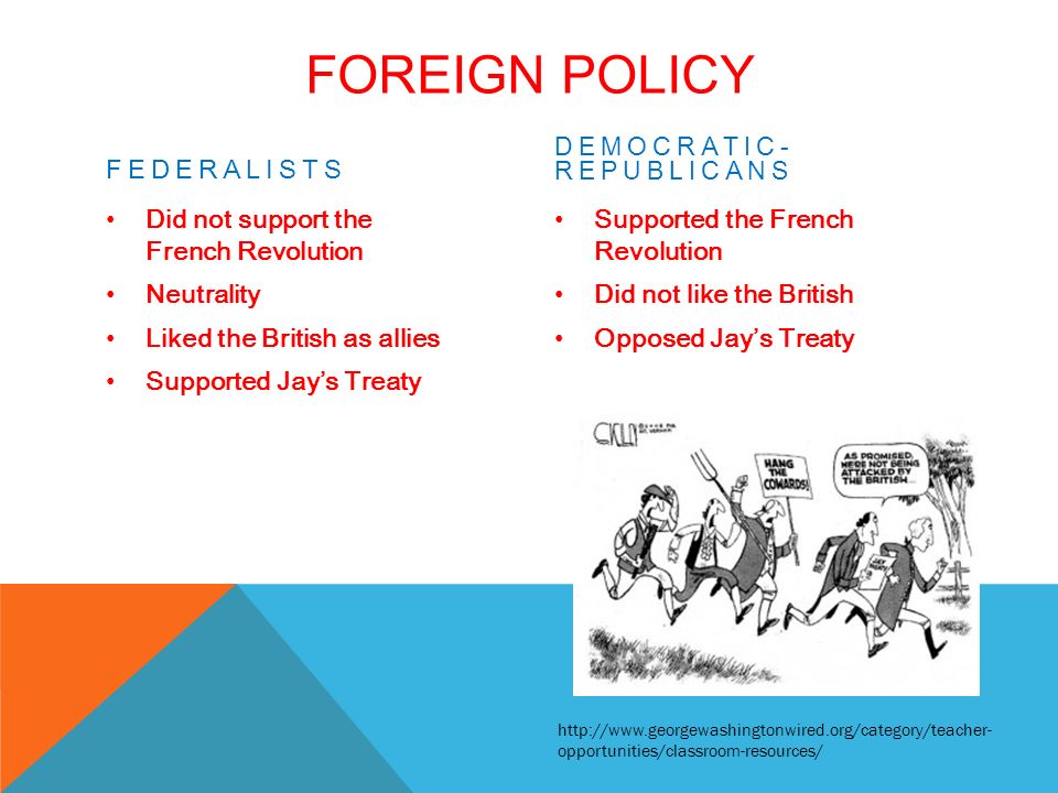 FOREIGN POLICY FEDERALISTS Did not support the French Revolution Neutrality Liked the British as allies Supported Jay’s Treaty DEMOCRATIC- REPUBLICANS Supported the French Revolution Did not like the British Opposed Jay’s Treaty   opportunities/classroom-resources/