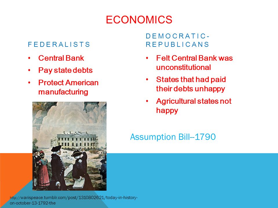 ECONOMICS FEDERALISTS Central Bank Pay state debts Protect American manufacturing DEMOCRATIC- REPUBLICANS Felt Central Bank was unconstitutional States that had paid their debts unhappy Agricultural states not happy   warispeace.tumblr.com/post/ /today-in-history- on-october the Assumption Bill--1790