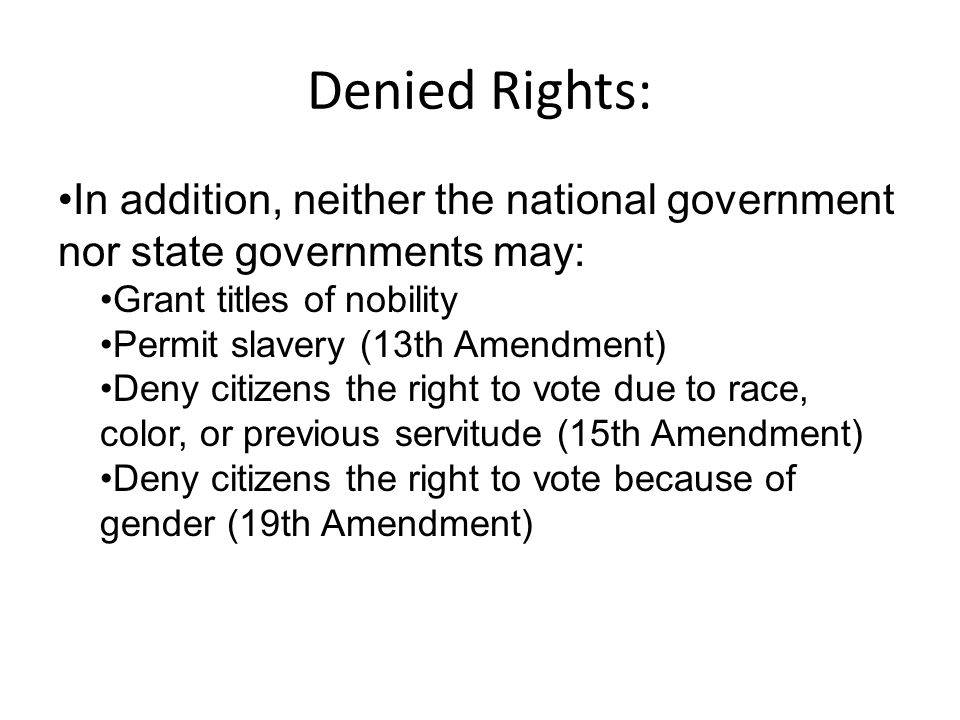 Denied Rights: In addition, neither the national government nor state governments may: Grant titles of nobility Permit slavery (13th Amendment) Deny citizens the right to vote due to race, color, or previous servitude (15th Amendment) Deny citizens the right to vote because of gender (19th Amendment)