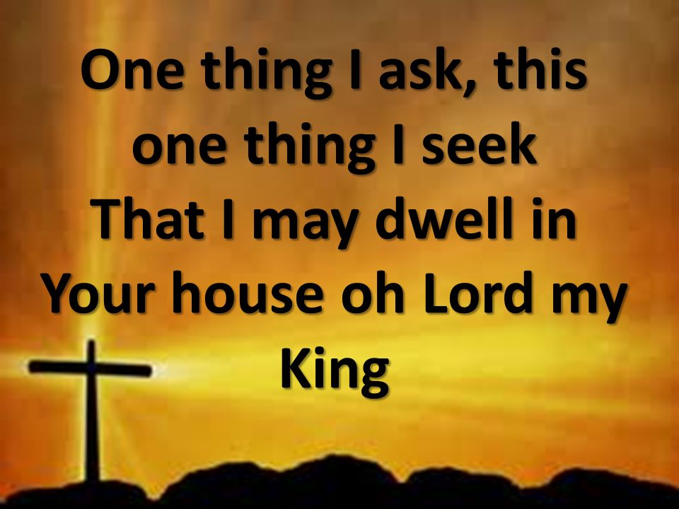 One thing I ask, this one thing I seek That I may dwell in Your house oh Lord my King