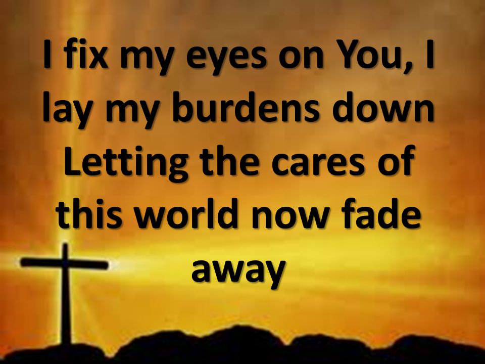 I fix my eyes on You, I lay my burdens down Letting the cares of this world now fade away