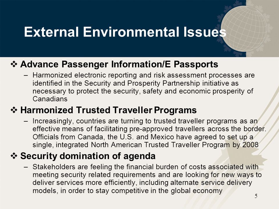 5 External Environmental Issues  Advance Passenger Information/E Passports –Harmonized electronic reporting and risk assessment processes are identified in the Security and Prosperity Partnership initiative as necessary to protect the security, safety and economic prosperity of Canadians  Harmonized Trusted Traveller Programs –Increasingly, countries are turning to trusted traveller programs as an effective means of facilitating pre-approved travellers across the border.
