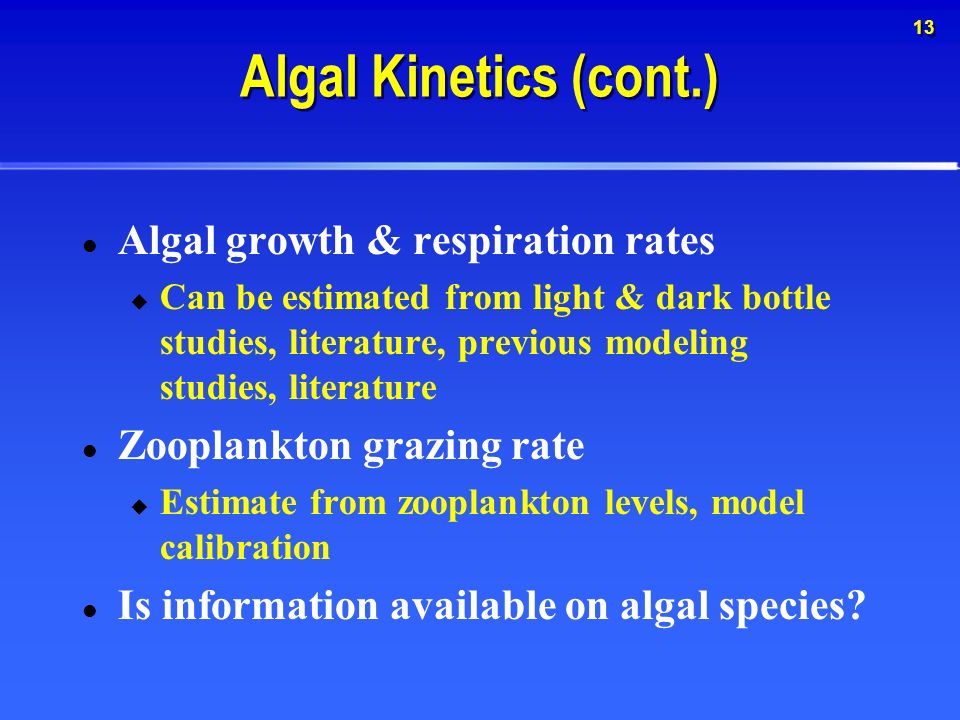 13 Algal Kinetics (cont.) Algal growth & respiration rates  Can be estimated from light & dark bottle studies, literature, previous modeling studies, literature Zooplankton grazing rate  Estimate from zooplankton levels, model calibration Is information available on algal species