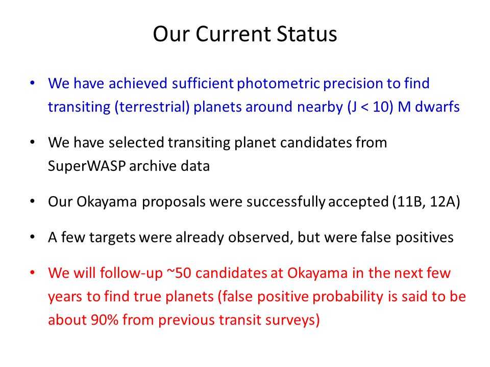 Our Current Status We have achieved sufficient photometric precision to find transiting (terrestrial) planets around nearby (J < 10) M dwarfs We have selected transiting planet candidates from SuperWASP archive data Our Okayama proposals were successfully accepted (11B, 12A) A few targets were already observed, but were false positives We will follow-up ~50 candidates at Okayama in the next few years to find true planets (false positive probability is said to be about 90% from previous transit surveys)