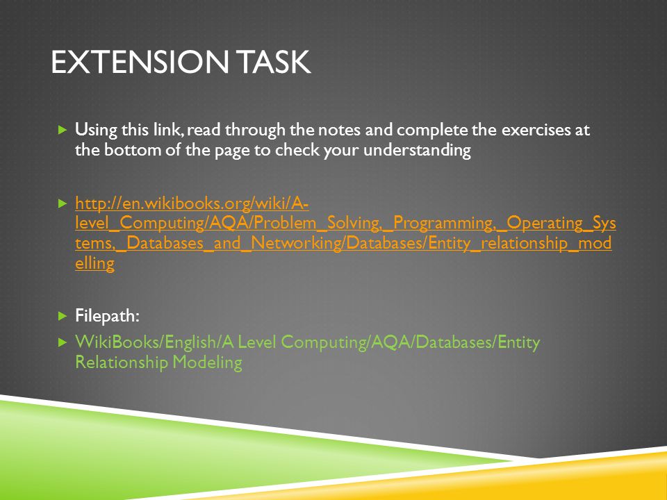EXTENSION TASK  Using this link, read through the notes and complete the exercises at the bottom of the page to check your understanding    level_Computing/AQA/Problem_Solving,_Programming,_Operating_Sys tems,_Databases_and_Networking/Databases/Entity_relationship_mod elling   level_Computing/AQA/Problem_Solving,_Programming,_Operating_Sys tems,_Databases_and_Networking/Databases/Entity_relationship_mod elling  Filepath:  WikiBooks/English/A Level Computing/AQA/Databases/Entity Relationship Modeling