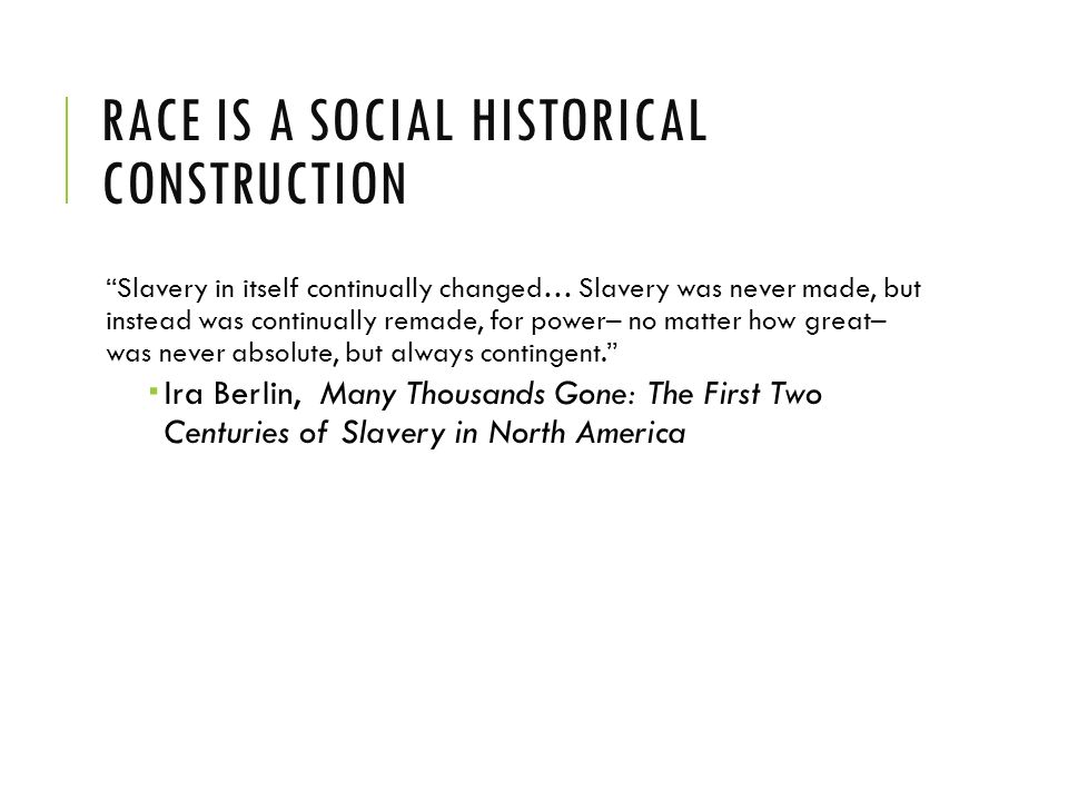 RACE IS A SOCIAL HISTORICAL CONSTRUCTION Slavery in itself continually changed… Slavery was never made, but instead was continually remade, for power– no matter how great– was never absolute, but always contingent.  Ira Berlin, Many Thousands Gone: The First Two Centuries of Slavery in North America