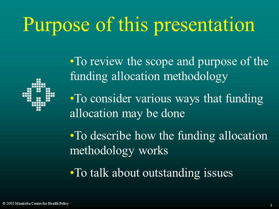 © 2005 Manitoba Centre for Health Policy 3 Purpose of this presentation To review the scope and purpose of the funding allocation methodology To consider various ways that funding allocation may be done To describe how the funding allocation methodology works To talk about outstanding issues
