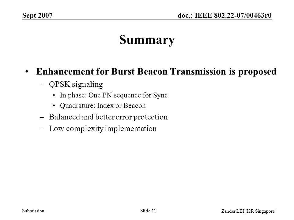doc.: IEEE /00463r0 Submission Zander LEI, I2R Singapore Sept 2007 Slide 11 Summary Enhancement for Burst Beacon Transmission is proposed –QPSK signaling In phase: One PN sequence for Sync Quadrature: Index or Beacon –Balanced and better error protection –Low complexity implementation
