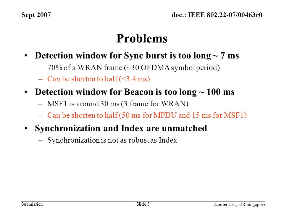 doc.: IEEE /00463r0 Submission Zander LEI, I2R Singapore Sept 2007 Slide 3 Problems Detection window for Sync burst is too long ~ 7 ms –70% of a WRAN frame (~30 OFDMA symbol period) –Can be shorten to half (<3.4 ms) Detection window for Beacon is too long ~ 100 ms –MSF1 is around 30 ms (3 frame for WRAN) –Can be shorten to half (50 ms for MPDU and 15 ms for MSF1) Synchronization and Index are unmatched –Synchronization is not as robust as Index