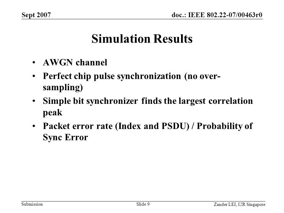 doc.: IEEE /00463r0 Submission Zander LEI, I2R Singapore Sept 2007 Slide 9 Simulation Results AWGN channel Perfect chip pulse synchronization (no over- sampling) Simple bit synchronizer finds the largest correlation peak Packet error rate (Index and PSDU) / Probability of Sync Error