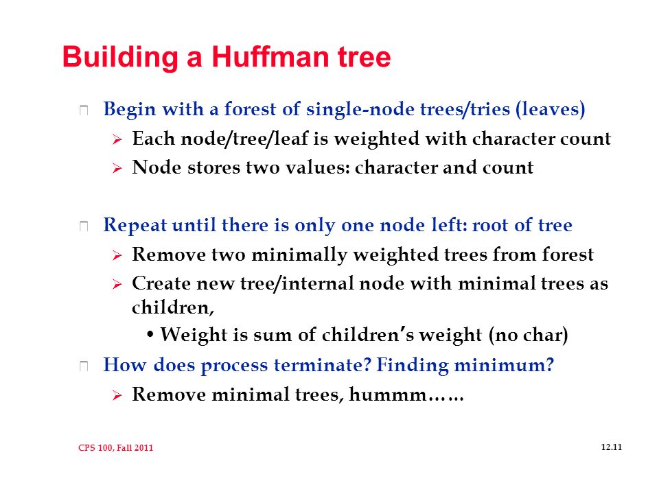 CPS 100, Fall Building a Huffman tree l Begin with a forest of single-node trees/tries (leaves)  Each node/tree/leaf is weighted with character count  Node stores two values: character and count l Repeat until there is only one node left: root of tree  Remove two minimally weighted trees from forest  Create new tree/internal node with minimal trees as children, Weight is sum of children’s weight (no char) l How does process terminate.