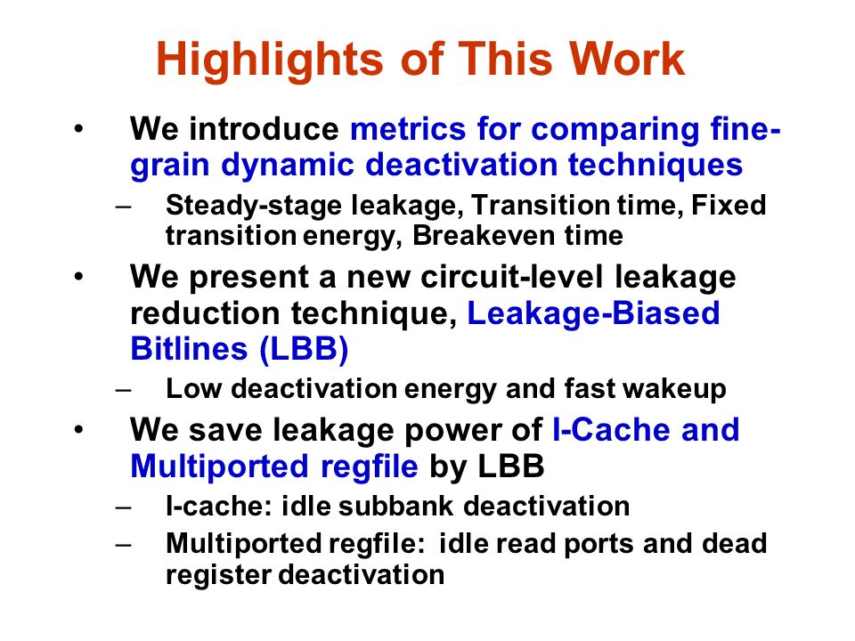 Highlights of This Work We introduce metrics for comparing fine- grain dynamic deactivation techniques –Steady-stage leakage, Transition time, Fixed transition energy, Breakeven time We present a new circuit-level leakage reduction technique, Leakage-Biased Bitlines (LBB) –Low deactivation energy and fast wakeup We save leakage power of I-Cache and Multiported regfile by LBB –I-cache: idle subbank deactivation –Multiported regfile: idle read ports and dead register deactivation