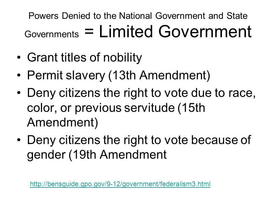 Powers Denied to the National Government and State Governments = Limited Government Grant titles of nobility Permit slavery (13th Amendment) Deny citizens the right to vote due to race, color, or previous servitude (15th Amendment) Deny citizens the right to vote because of gender (19th Amendment