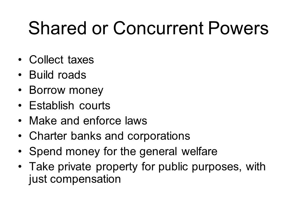 Shared or Concurrent Powers Collect taxes Build roads Borrow money Establish courts Make and enforce laws Charter banks and corporations Spend money for the general welfare Take private property for public purposes, with just compensation