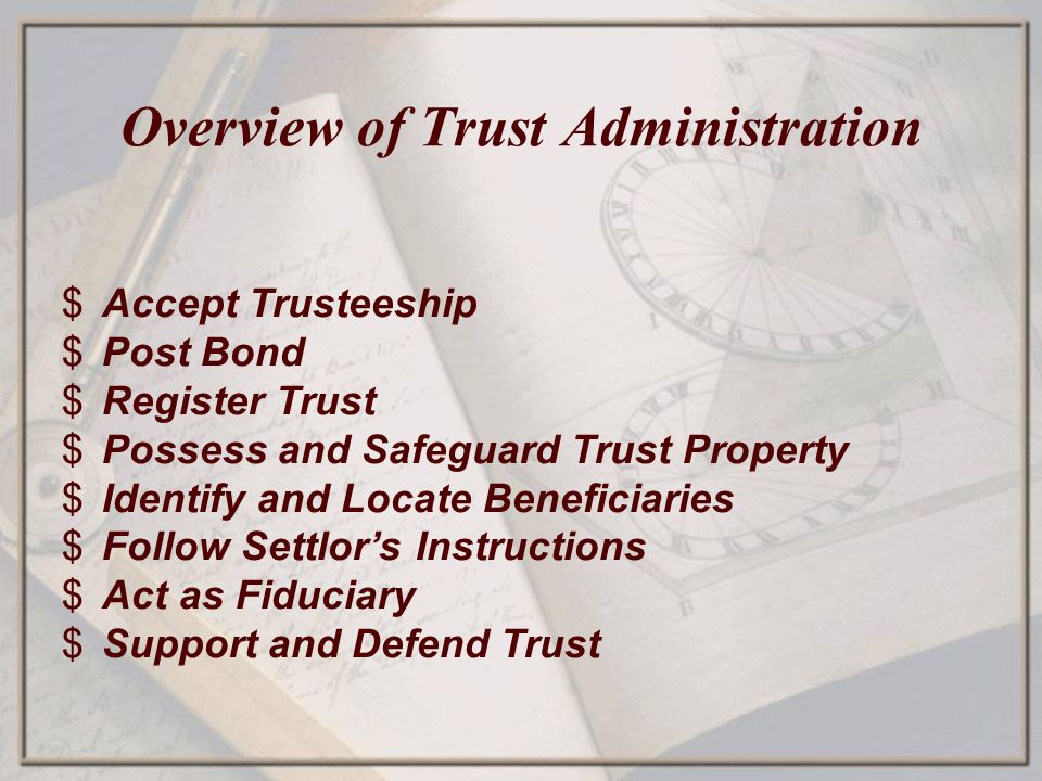 Overview of Trust Administration $Accept Trusteeship $Post Bond $Register Trust $Possess and Safeguard Trust Property $Identify and Locate Beneficiaries $Follow Settlor’s Instructions $Act as Fiduciary $Support and Defend Trust