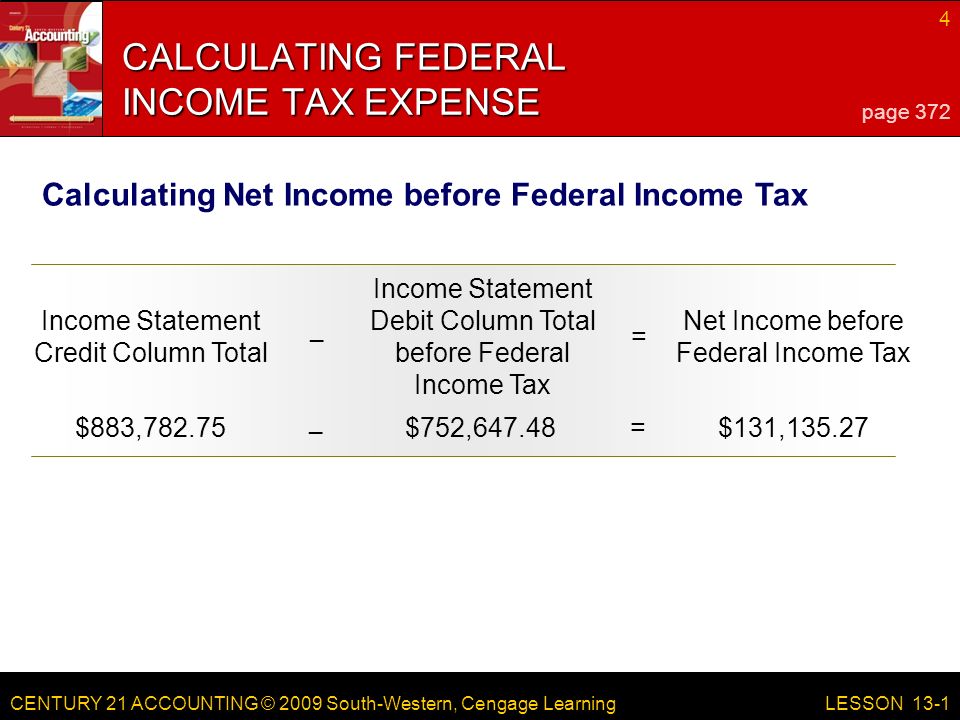 CENTURY 21 ACCOUNTING © 2009 South-Western, Cengage Learning 4 LESSON 13-1 CALCULATING FEDERAL INCOME TAX EXPENSE page 372 Calculating Net Income before Federal Income Tax Income Statement Credit Column Total Income Statement Debit Column Total before Federal Income Tax = Net Income before Federal Income Tax – $883,782.75$752,647.48=$131, –