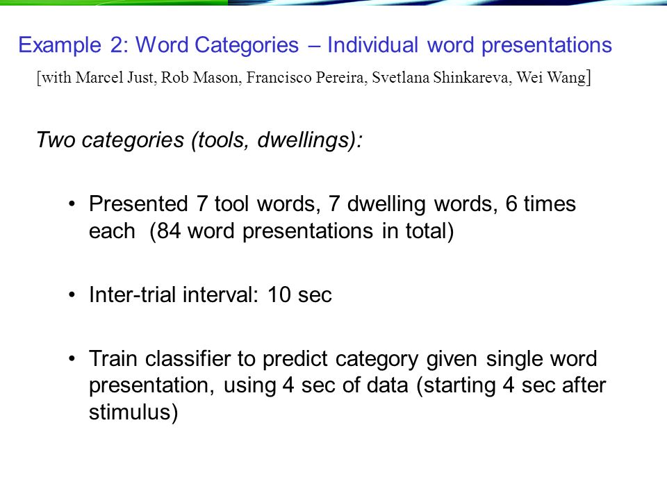 Example 2: Word Categories – Individual word presentations Two categories (tools, dwellings): Presented 7 tool words, 7 dwelling words, 6 times each (84 word presentations in total) Inter-trial interval: 10 sec Train classifier to predict category given single word presentation, using 4 sec of data (starting 4 sec after stimulus) [with Marcel Just, Rob Mason, Francisco Pereira, Svetlana Shinkareva, Wei Wang ]