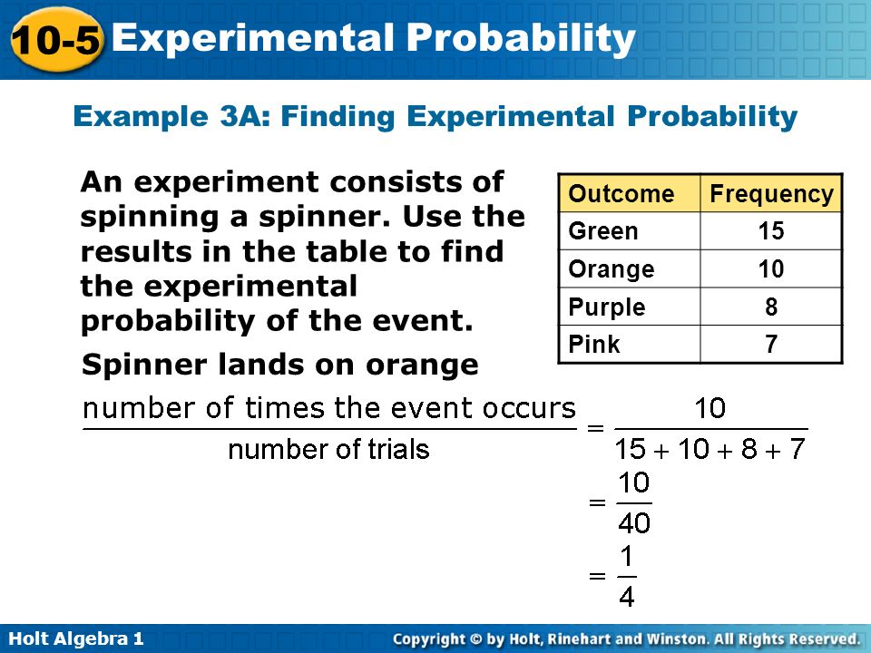 Holt Algebra Experimental Probability Example 3A: Finding Experimental Probability OutcomeFrequency Green15 Orange10 Purple8 Pink7 An experiment consists of spinning a spinner.