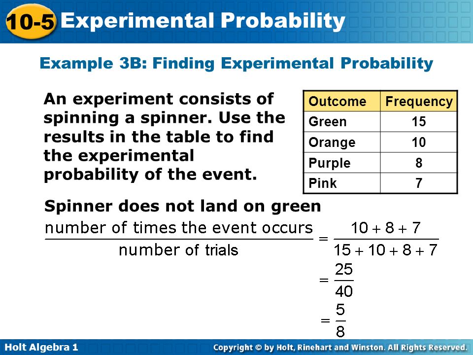 Holt Algebra Experimental Probability Example 3B: Finding Experimental Probability OutcomeFrequency Green15 Orange10 Purple8 Pink7 An experiment consists of spinning a spinner.