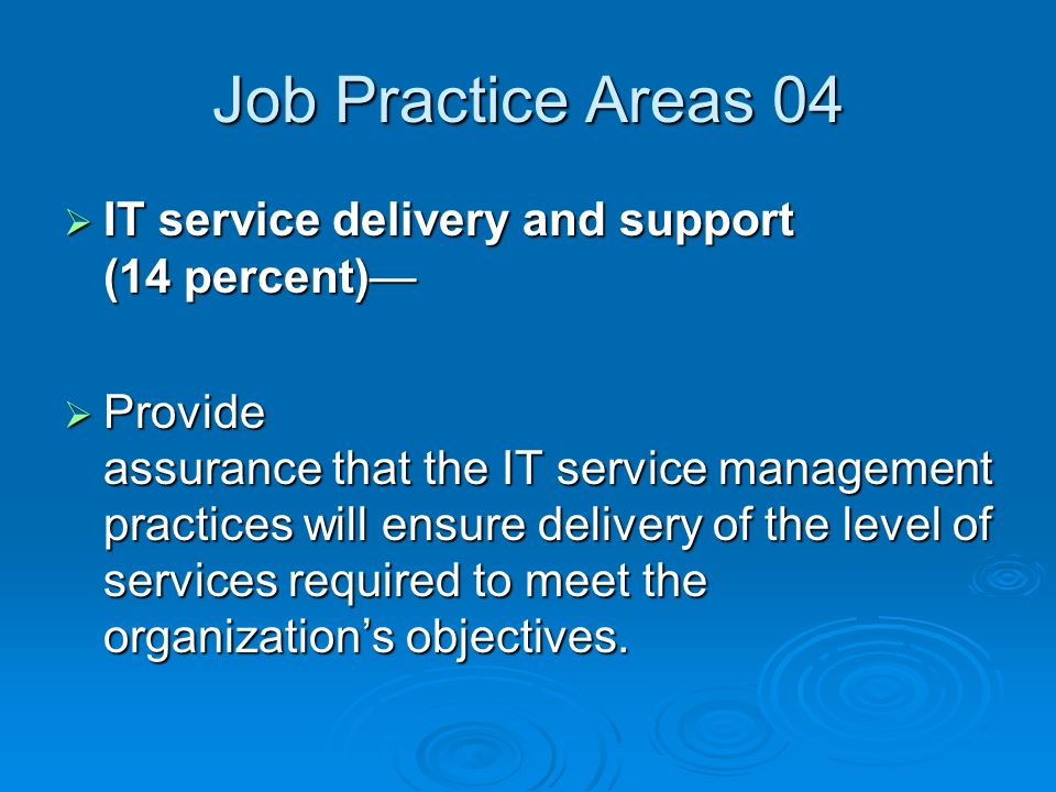 Job Practice Areas 04  IT service delivery and support (14 percent)—  Provide assurance that the IT service management practices will ensure delivery of the level of services required to meet the organization’s objectives.
