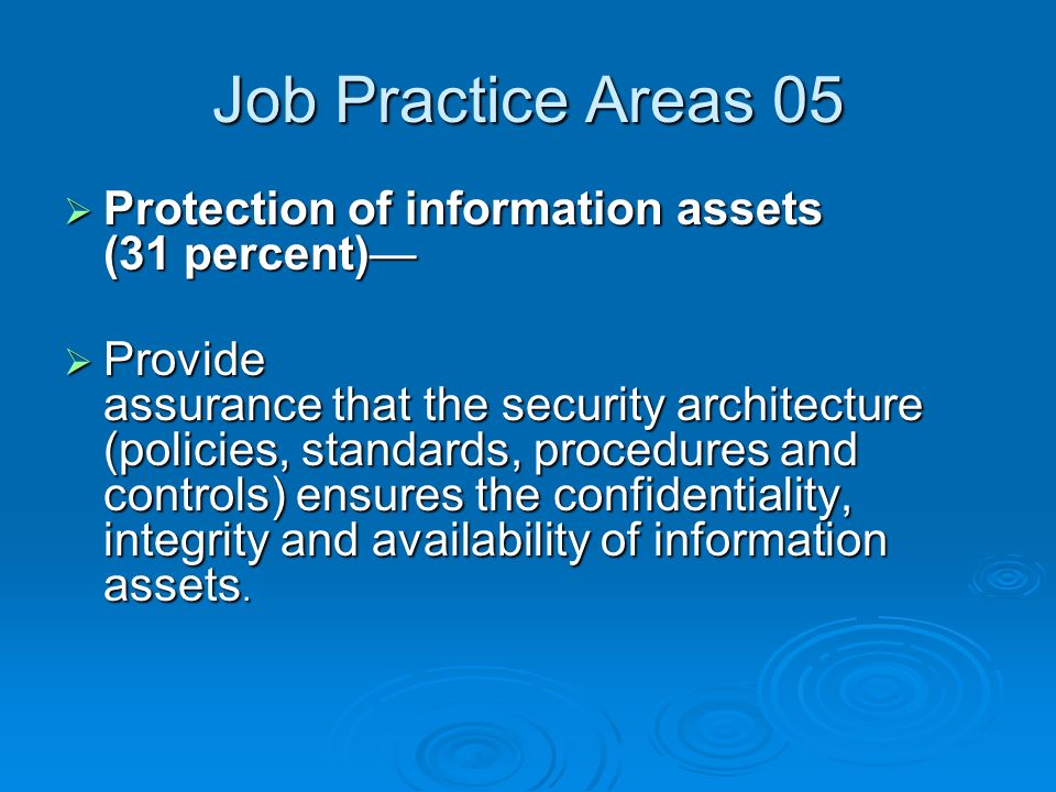 Job Practice Areas 05  Protection of information assets (31 percent)—  Provide assurance that the security architecture (policies, standards, procedures and controls) ensures the confidentiality, integrity and availability of information assets.