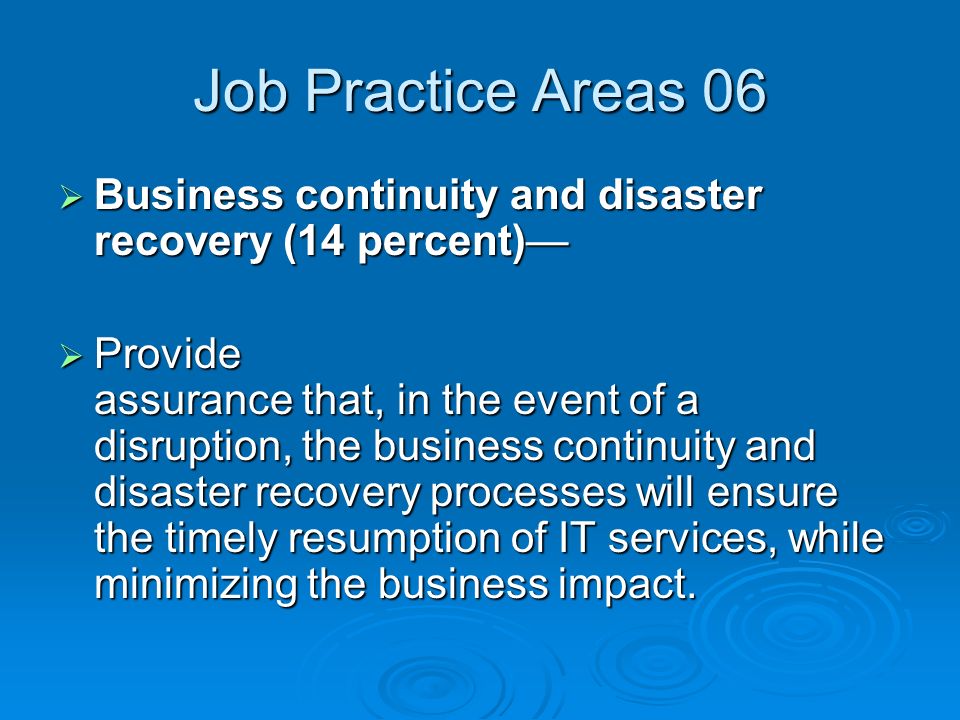 Job Practice Areas 06  Business continuity and disaster recovery (14 percent)—  Provide assurance that, in the event of a disruption, the business continuity and disaster recovery processes will ensure the timely resumption of IT services, while minimizing the business impact.