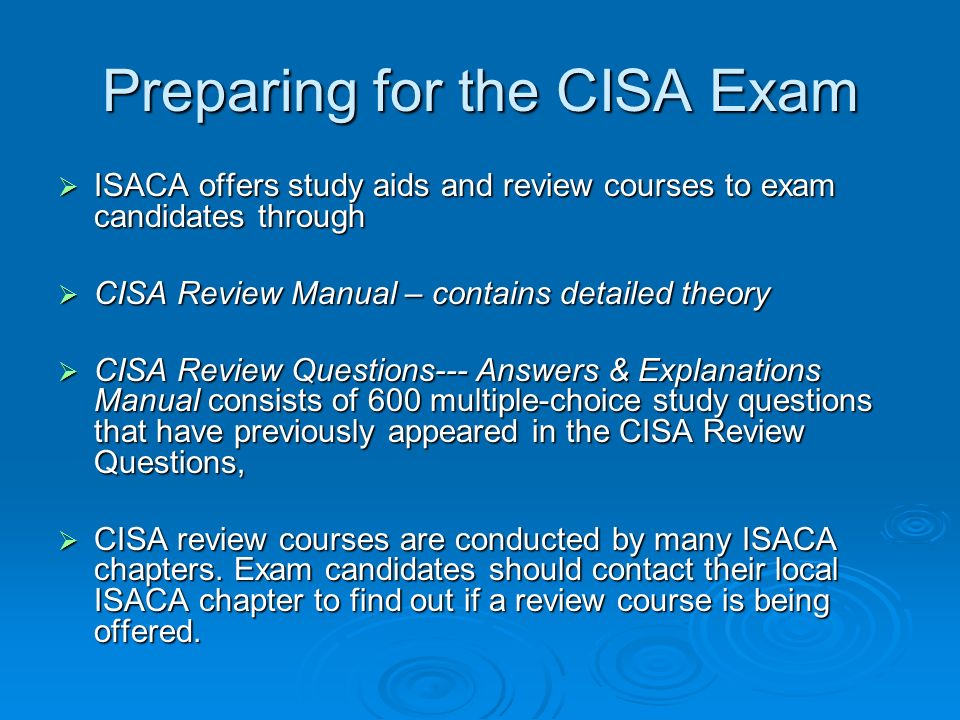 Preparing for the CISA Exam  ISACA offers study aids and review courses to exam candidates through  CISA Review Manual – contains detailed theory  CISA Review Questions--- Answers & Explanations Manual consists of 600 multiple-choice study questions that have previously appeared in the CISA Review Questions,  CISA review courses are conducted by many ISACA chapters.