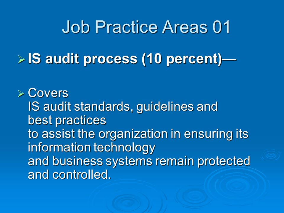 Job Practice Areas 01 Job Practice Areas 01  IS audit process (10 percent)—  Covers IS audit standards, guidelines and best practices to assist the organization in ensuring its information technology and business systems remain protected and controlled.