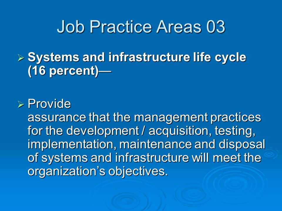 Job Practice Areas 03  Systems and infrastructure life cycle (16 percent)—  Provide assurance that the management practices for the development / acquisition, testing, implementation, maintenance and disposal of systems and infrastructure will meet the organization’s objectives.