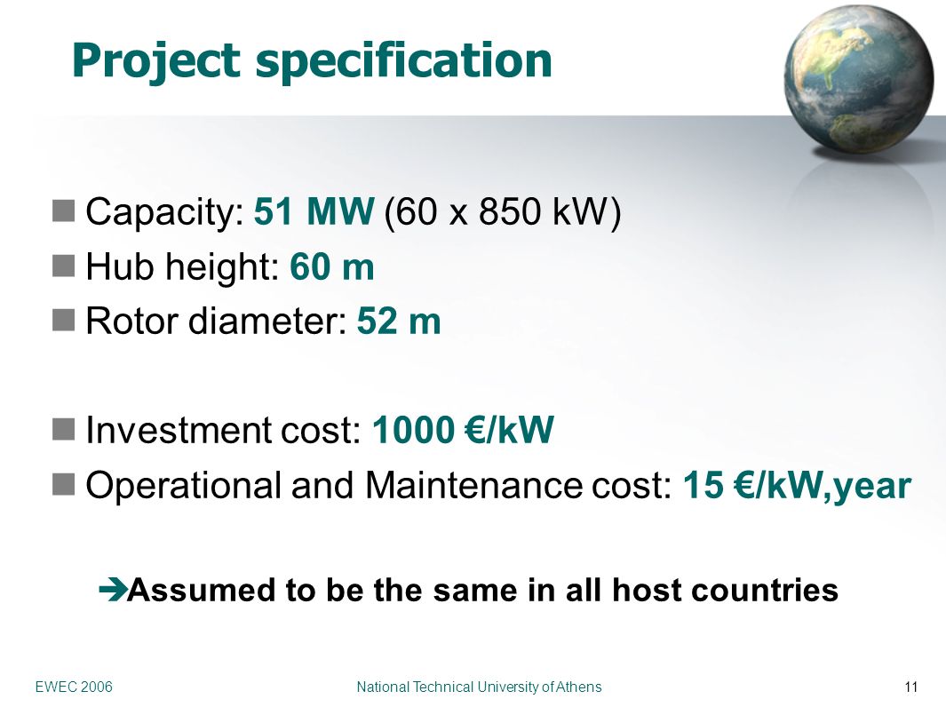 EWEC 2006 National Technical University of Athens11 Project specification Capacity: 51 MW (60 x 850 kW) Hub height: 60 m Rotor diameter: 52 m Investment cost: 1000 €/kW Operational and Maintenance cost: 15 €/kW,year  Assumed to be the same in all host countries