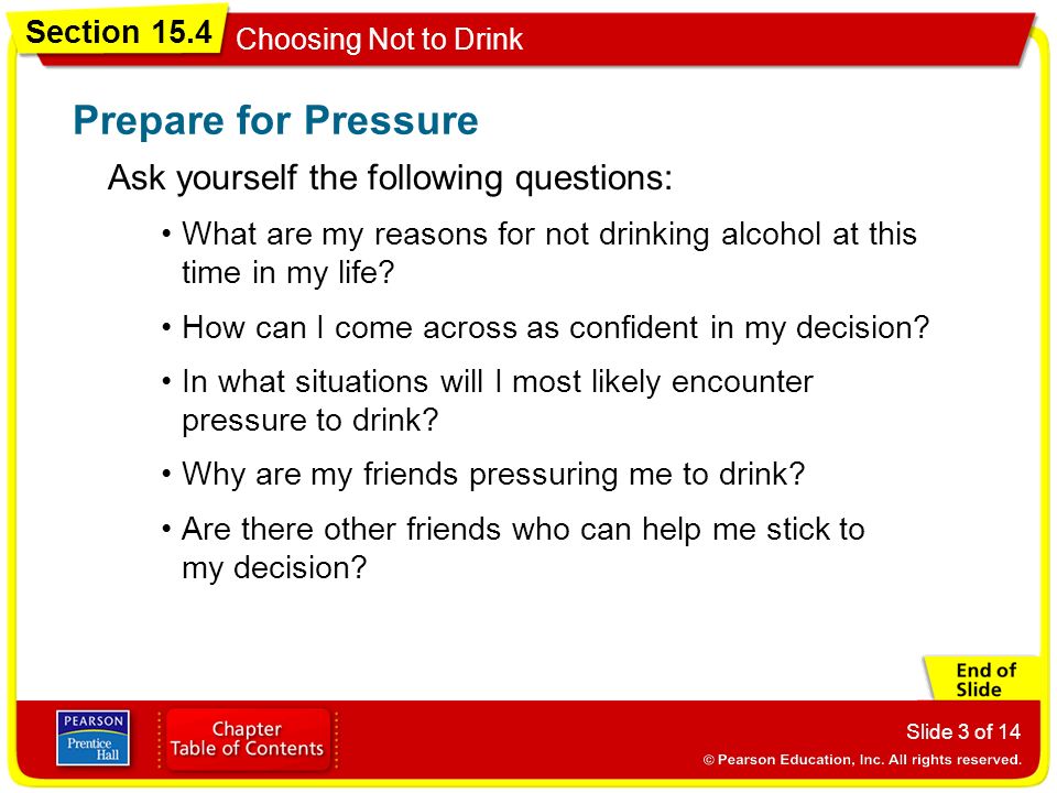 Section 15.4 Choosing Not to Drink Slide 3 of 14 Ask yourself the following questions: Prepare for Pressure What are my reasons for not drinking alcohol at this time in my life.