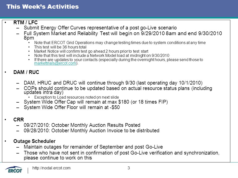 3 This Week’s Activities RTM / LFC –Submit Energy Offer Curves representative of a post go-Live scenario –Full System Market and Reliability Test will begin on 9/29/2010 8am and end 9/30/2010 8pm Note that ERCOT Grid Operations may change testing times due to system conditions at any time This test will be 36 hours total Market Notice will confirm test go ahead 2 hours prior to test start Note that this test will include a Network Model load at midnight on 9/30/2010 If there are updates to your contacts (especially during the overnight hours, please send those to