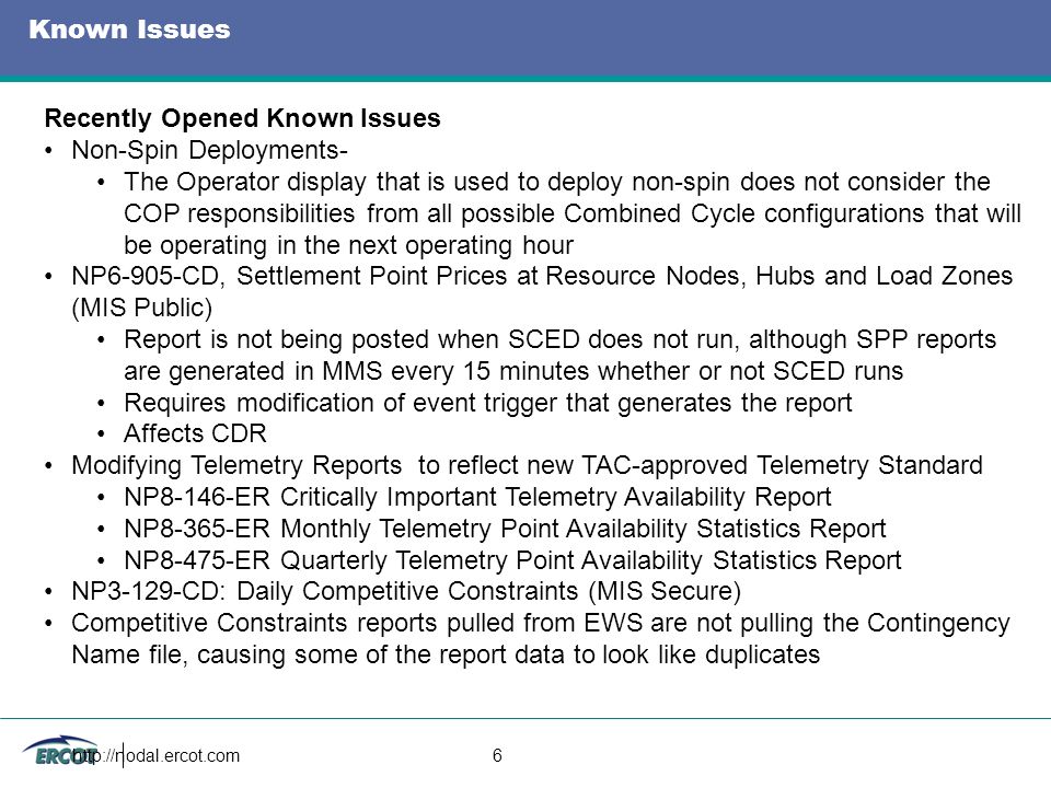 6 Known Issues Recently Opened Known Issues Non-Spin Deployments- The Operator display that is used to deploy non-spin does not consider the COP responsibilities from all possible Combined Cycle configurations that will be operating in the next operating hour NP6-905-CD, Settlement Point Prices at Resource Nodes, Hubs and Load Zones (MIS Public) Report is not being posted when SCED does not run, although SPP reports are generated in MMS every 15 minutes whether or not SCED runs Requires modification of event trigger that generates the report Affects CDR Modifying Telemetry Reports to reflect new TAC-approved Telemetry Standard NP8-146-ER Critically Important Telemetry Availability Report NP8-365-ER Monthly Telemetry Point Availability Statistics Report NP8-475-ER Quarterly Telemetry Point Availability Statistics Report NP3-129-CD: Daily Competitive Constraints (MIS Secure) Competitive Constraints reports pulled from EWS are not pulling the Contingency Name file, causing some of the report data to look like duplicates