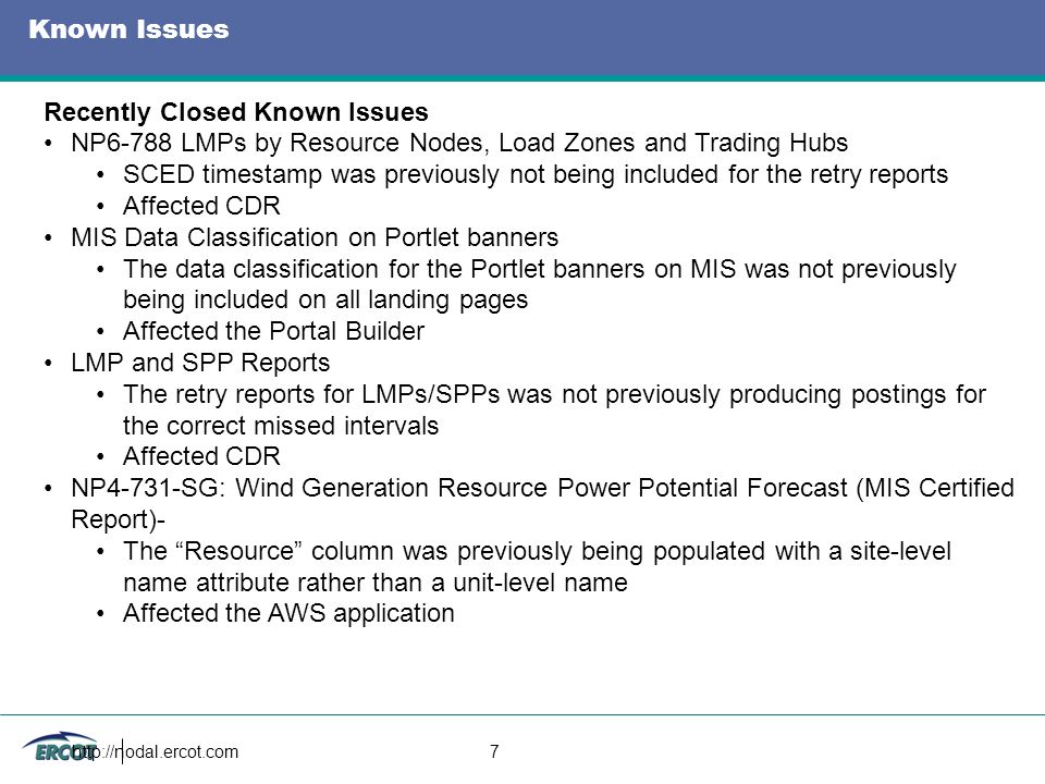 7 Known Issues Recently Closed Known Issues NP6-788 LMPs by Resource Nodes, Load Zones and Trading Hubs SCED timestamp was previously not being included for the retry reports Affected CDR MIS Data Classification on Portlet banners The data classification for the Portlet banners on MIS was not previously being included on all landing pages Affected the Portal Builder LMP and SPP Reports The retry reports for LMPs/SPPs was not previously producing postings for the correct missed intervals Affected CDR NP4-731-SG: Wind Generation Resource Power Potential Forecast (MIS Certified Report)- The Resource column was previously being populated with a site-level name attribute rather than a unit-level name Affected the AWS application